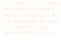 “ My mission is to create for you a cherished legacy, bringing to life the expression of your vision through the medium of paint.”
