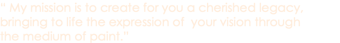 “ My mission is to create for you a cherished legacy, bringing to life the expression of your vision through the medium of paint.”